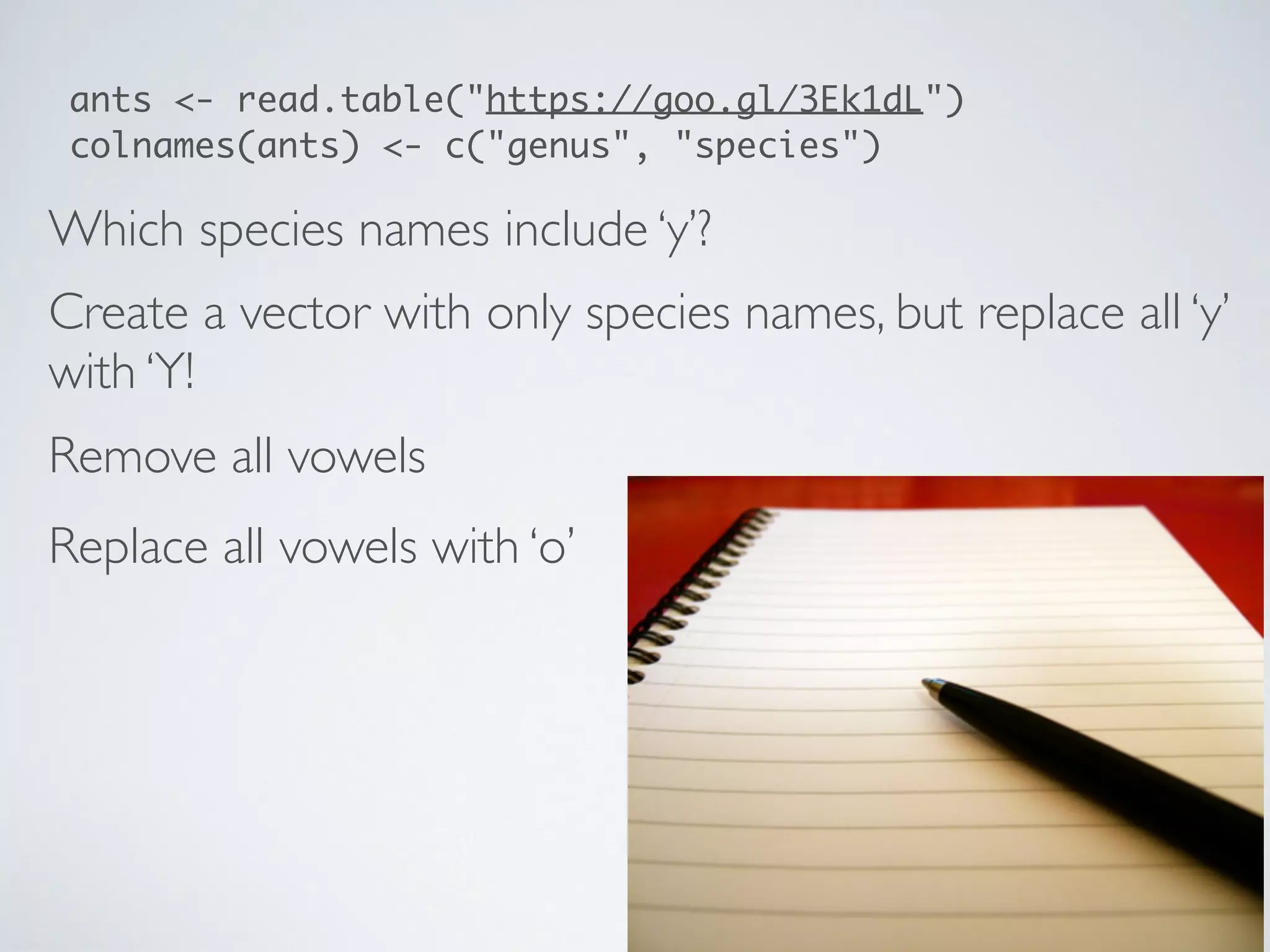 Which species names include ‘y’?
Create a vector with only species names, but replace all ‘y’
with ‘Y!
ants <- read.table("https://goo.gl/3Ek1dL")
colnames(ants) <- c("genus", "species")
Remove all vowels
Replace all vowels with ‘o’
 