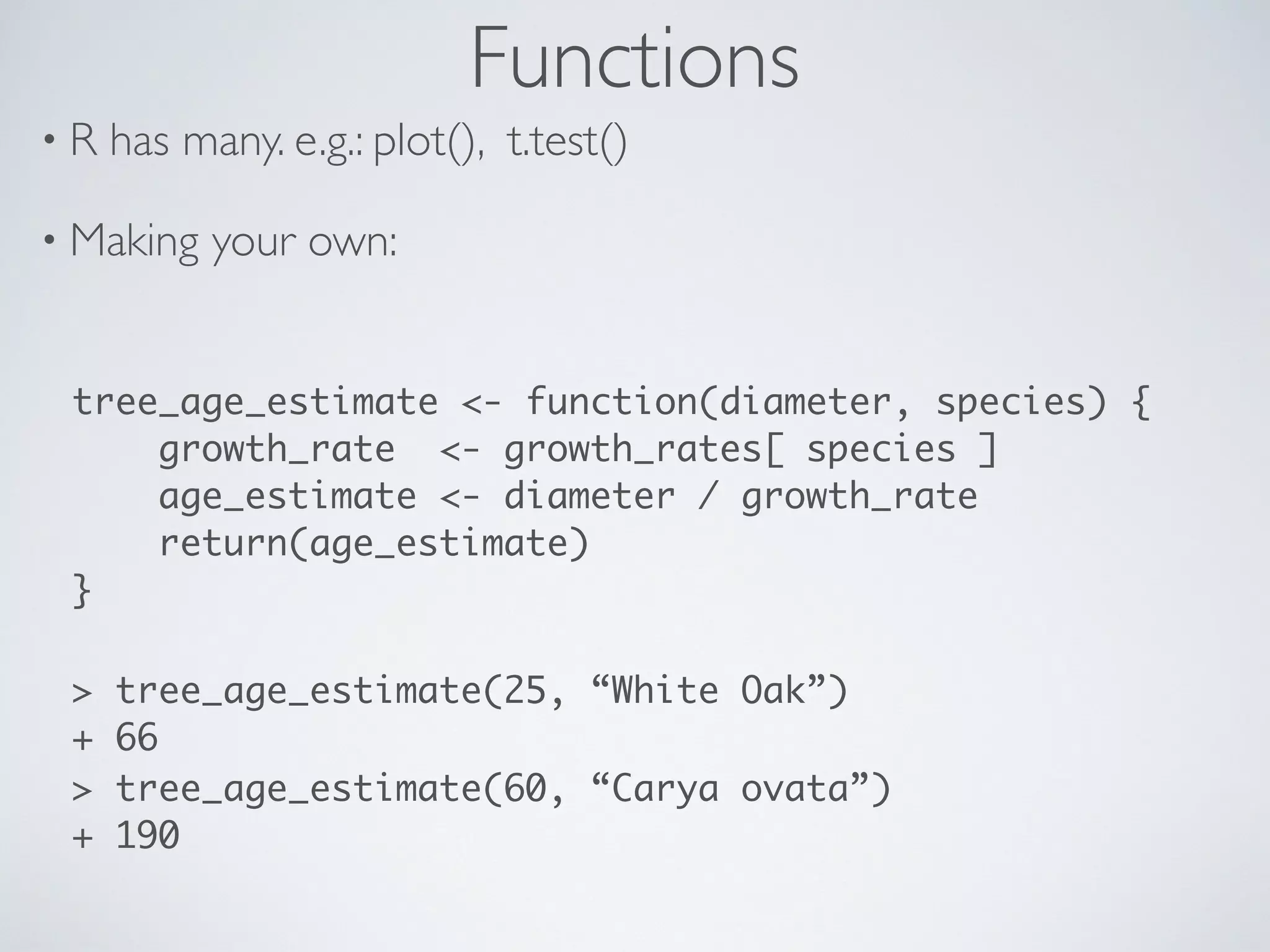 Functions
• R has many. e.g.: plot(), t.test()
• Making your own:
tree_age_estimate <- function(diameter, species) {
growth_rate <- growth_rates[ species ]
age_estimate <- diameter / growth_rate
return(age_estimate)
}
> tree_age_estimate(25, “White Oak”)
+ 66
> tree_age_estimate(60, “Carya ovata”)
+ 190
 