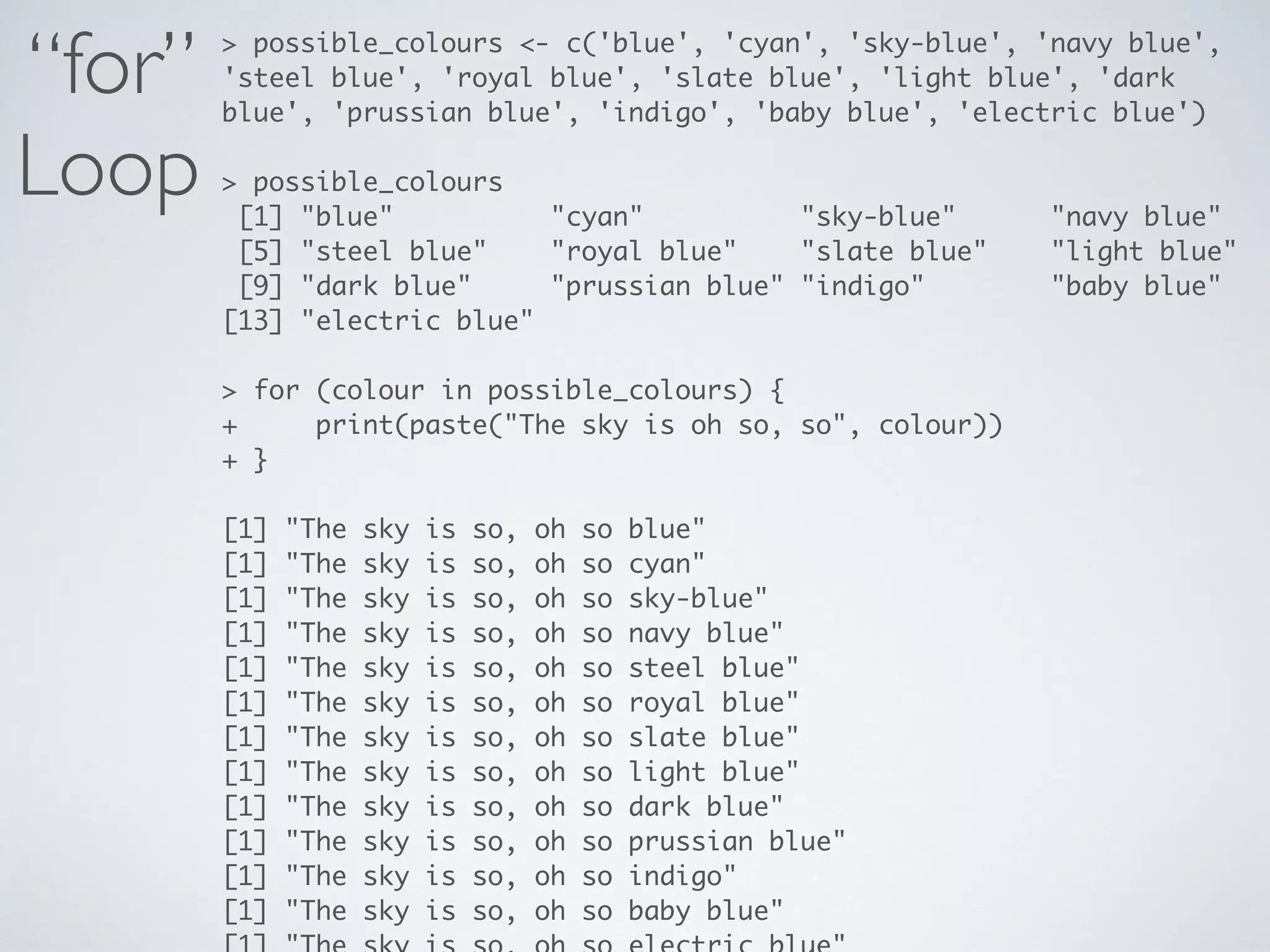 “for”
Loop
> possible_colours <- c('blue', 'cyan', 'sky-blue', 'navy blue',
'steel blue', 'royal blue', 'slate blue', 'light blue', 'dark
blue', 'prussian blue', 'indigo', 'baby blue', 'electric blue')
> possible_colours
[1] "blue" "cyan" "sky-blue" "navy blue"
[5] "steel blue" "royal blue" "slate blue" "light blue"
[9] "dark blue" "prussian blue" "indigo" "baby blue"
[13] "electric blue"
> for (colour in possible_colours) {
+ print(paste("The sky is oh so, so", colour))
+ }
[1] "The sky is so, oh so blue"
[1] "The sky is so, oh so cyan"
[1] "The sky is so, oh so sky-blue"
[1] "The sky is so, oh so navy blue"
[1] "The sky is so, oh so steel blue"
[1] "The sky is so, oh so royal blue"
[1] "The sky is so, oh so slate blue"
[1] "The sky is so, oh so light blue"
[1] "The sky is so, oh so dark blue"
[1] "The sky is so, oh so prussian blue"
[1] "The sky is so, oh so indigo"
[1] "The sky is so, oh so baby blue"
 
