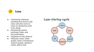 Lean
● relentlessly eliminate
anything that doesn’t add
value and only work on
what we absolutely need
to be doing
● eliminating useless
meetings, tasks, and
documentation
● emphasis on fast delivery
● eliminate waste, build
quality, defer commitment,
respect people, optimize
whole, deliver fast
 