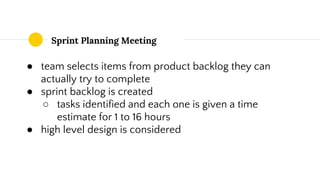 Sprint Planning Meeting
● team selects items from product backlog they can
actually try to complete
● sprint backlog is created
○ tasks identified and each one is given a time
estimate for 1 to 16 hours
● high level design is considered
 