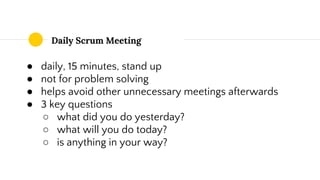 Daily Scrum Meeting
● daily, 15 minutes, stand up
● not for problem solving
● helps avoid other unnecessary meetings afterwards
● 3 key questions
○ what did you do yesterday?
○ what will you do today?
○ is anything in your way?
 