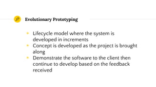 Evolutionary Prototyping
◉ Lifecycle model where the system is
developed in increments
◉ Concept is developed as the project is brought
along
◉ Demonstrate the software to the client then
continue to develop based on the feedback
received
 