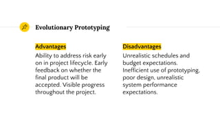 Advantages
Ability to address risk early
on in project lifecycle. Early
feedback on whether the
final product will be
accepted. Visible progress
throughout the project.
Evolutionary Prototyping
Disadvantages
Unrealistic schedules and
budget expectations.
Inefficient use of prototyping,
poor design, unrealistic
system performance
expectations.
 