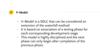 V-Model
◉ V-Model is a SDLC that can be considered an
extension of the waterfall method
◉ It is based on association of a testing phase for
each corresponding development stage
◉ This model is highly disciplined and the next
phase can only begin after completion of the
previous phase.
 