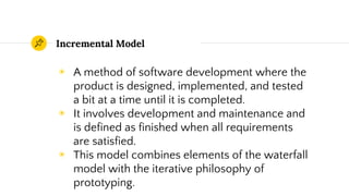 Incremental Model
◉ A method of software development where the
product is designed, implemented, and tested
a bit at a time until it is completed.
◉ It involves development and maintenance and
is defined as finished when all requirements
are satisfied.
◉ This model combines elements of the waterfall
model with the iterative philosophy of
prototyping.
 