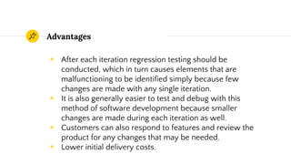 Advantages
◉ After each iteration regression testing should be
conducted, which in turn causes elements that are
malfunctioning to be identified simply because few
changes are made with any single iteration.
◉ It is also generally easier to test and debug with this
method of software development because smaller
changes are made during each iteration as well.
◉ Customers can also respond to features and review the
product for any changes that may be needed.
◉ Lower initial delivery costs.
 
