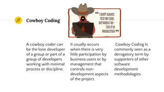 Cowboy Coding
A cowboy coder can
be the lone developer
of a group or part of a
group of developers
working with minimal
process or discipline.
It usually occurs
when there is very
little participation by
business users or by
management that
controls non-
development aspects
of the project.
Cowboy Coding Is
commonly seen as a
derogatory term by
supporters of other
software
development
methodologies.
 