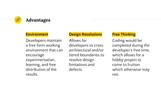Advantages
Environment
Developers maintain
a free form working
environment that can
encourage
experimentation,
learning, and free
distribution of the
results.
Design Resolutions
Allows for
developers to cross
architectural and/or
tiered boundaries to
resolve design
limitations and
defects.
Free Thinking
Coding would be
completed during the
developer’s free time,
which allows for a
hobby project to
come to fruition
which otherwise may
not.
 
