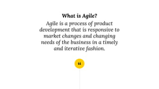 “
What is Agile?
Agile is a process of product
development that is responsive to
market changes and changing
needs of the business in a timely
and iterative fashion.
 