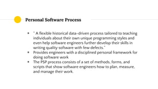 Personal Software Process
◉ “ A flexible historical data-driven process tailored to teaching
individuals about their own unique programming styles and
even help software engineers further develop their skills in
writing quality software with few defects.”
◉ Provides engineers with a disciplined personal framework for
doing software work
◉ The PSP process consists of a set of methods, forms, and
scripts that show software engineers how to plan, measure,
and manage their work.
 