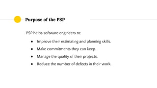 Purpose of the PSP
PSP helps software engineers to:
● Improve their estimating and planning skills.
● Make commitments they can keep.
● Manage the quality of their projects.
● Reduce the number of defects in their work.
 
