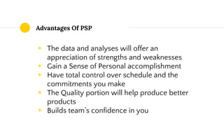 Advantages Of PSP
◉ The data and analyses will offer an
appreciation of strengths and weaknesses
◉ Gain a Sense of Personal accomplishment
◉ Have total control over schedule and the
commitments you make
◉ The Quality portion will help produce better
products
◉ Builds team’s confidence in you
 
