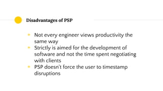 Disadvantages of PSP
◉ Not every engineer views productivity the
same way
◉ Strictly is aimed for the development of
software and not the time spent negotiating
with clients
◉ PSP doesn't force the user to timestamp
disruptions
 