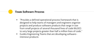 Team Software Process
◉ “Provides a defined operational process framework that is
designed to help teams of managers and engineers organize
projects and produce software products that range in size
from small projects of several thousand lines of code (KLOC)
to very large projects greater than half a million lines of code.”
◉ Guides Engineering Teams that are developing software-
intensive products
 
