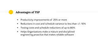 Advantages of TSP
◉ Productivity improvements of 25% or more
◉ Reductions in cost and schedule variance to less than +/- 10%
◉ Testing costs and schedule reductions of up to 80%
◉ Helps Organizations make a mature and disciplined
engineering proactive that makes reliable software
 