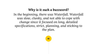 “
Why is it such a buzzword?
In the beginning, there was Waterfall. Waterfall
was slow, clunky, and not able to cope with
change since it focused on long, detailed
specifications, strict, planning, and sticking to
the plan.
 