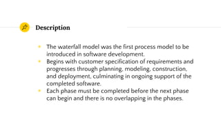 Description
◉ The waterfall model was the first process model to be
introduced in software development.
◉ Begins with customer specification of requirements and
progresses through planning, modeling, construction,
and deployment, culminating in ongoing support of the
completed software.
◉ Each phase must be completed before the next phase
can begin and there is no overlapping in the phases.
 