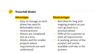 Advantages
◉ Easy to manage as each
phase has specific
deliverables and a
review process.
◉ Phases are completed
one at a time.
◉ Works well for smaller
projects where
requirements are well
understood.
Waterfall Model
Disadvantages
◉ Not ideal for long and
ongoing projects as you
can’t go back to a
previous phase
◉ Difficult for customer to
state all requirements.
◉ A working version of the
product will not be
available until late in the
process.
 