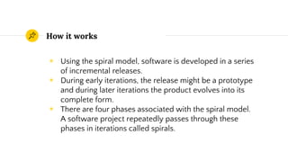 How it works
◉ Using the spiral model, software is developed in a series
of incremental releases.
◉ During early iterations, the release might be a prototype
and during later iterations the product evolves into its
complete form.
◉ There are four phases associated with the spiral model.
A software project repeatedly passes through these
phases in iterations called spirals.
 