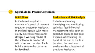 Build Phase
In the baseline spiral, it
consists of a proof of concept
to gather customer feedback.
In the later spirals with more
clarity on requirements and
design, a working model of
the software is produced
with a version number. Each
build is sent to the customer
for feedback.
Spiral Model Phases Continued
Evaluation and Risk Analysis
Includes estimating,
identifying, and monitoring
technical feasibility and
management risks, such as
schedule slippage and cost
overrun. After testing the
build, at the end of the first
iteration, the customer
evaluates the software and
provides feedback.
 