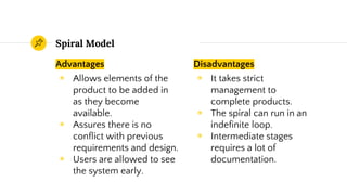Advantages
◉ Allows elements of the
product to be added in
as they become
available.
◉ Assures there is no
conflict with previous
requirements and design.
◉ Users are allowed to see
the system early.
Spiral Model
Disadvantages
◉ It takes strict
management to
complete products.
◉ The spiral can run in an
indefinite loop.
◉ Intermediate stages
requires a lot of
documentation.
 