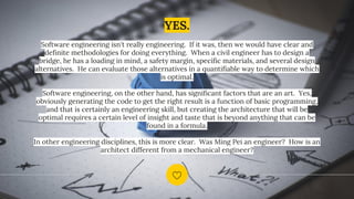 YES.
Software engineering isn't really engineering. If it was, then we would have clear and
definite methodologies for doing everything. When a civil engineer has to design a
bridge, he has a loading in mind, a safety margin, specific materials, and several design
alternatives. He can evaluate those alternatives in a quantifiable way to determine which
is optimal.
Software engineering, on the other hand, has significant factors that are an art. Yes,
obviously generating the code to get the right result is a function of basic programming,
and that is certainly an engineering skill, but creating the architecture that will be
optimal requires a certain level of insight and taste that is beyond anything that can be
found in a formula.
In other engineering disciplines, this is more clear. Was Ming Pei an engineer? How is an
architect different from a mechanical engineer?
 