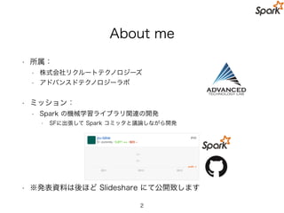 本発表の想定聴講者とゴール
• 想定している聴講者
• CTOや技術選択の責任者レベルの方
• Spark の機械学習ライブラリの初学者
• ゴール
• Sparkのデータサイエンス関連の Top-Level API は企業における
• 「実践」を意識して作られていることを知っていただく
• スケーラブルな機械学習アルゴリズムが簡単に利用できる
• 実践的な機械学習に必要な一連の複雑な処理も簡単に利用できる
• 本発表では話さないこと
• Spark の分散処理のやキャッシュの仕組み
• Spark のクラスタ管理やチューニング
• 個別の機械学習アルゴリズムの具体的な解説 など
2
 