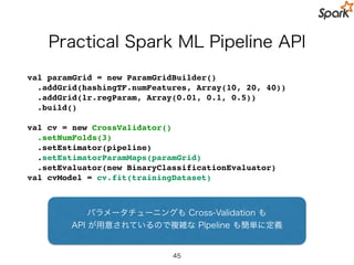 Talk Overview
• Spark 関連の基礎知識
• Spark MLlib
• DataFrame API
• Pipline API
• まとめ
45
 