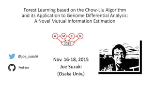 Forest Learning based on the Chow-Liu Algorithm
and its Application to Genome Differential Analysis:
A Novel Mutual Information Estimation
Nov. 16-18, 2015
Joe Suzuki
(Osaka Univ.)
@joe_suzuki
Prof-joe
 