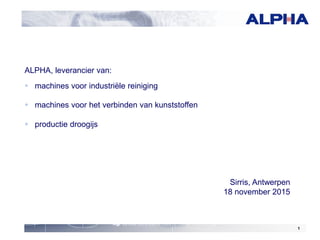 1
ALPHA, leverancier van:
 machines voor industriële reiniging
 machines voor het verbinden van kunststoffen
 productie droogijs
Sirris, Antwerpen
18 november 2015
 
