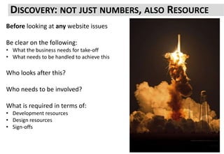 DISCOVERY: NOT JUST NUMBERS, ALSO RESOURCE
Before looking at any website issues
Be clear on the following:
• What the business needs for take-off
• What needs to be handled to achieve this
Who looks after this?
Who needs to be involved?
What is required in terms of:
• Development resources
• Design resources
• Sign-offs
 