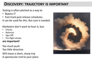 DISCOVERY: TRAJECTORY IS IMPORTANT
Testing is often pitched as a way to
• Bypass IT
• Fast track past release schedules.
It can be used for this. But care is needed.
Marketers don’t want to hear it, but:
• Checks
• Balances
• Sign-Off
• Pre-flight checks
are important!
Too much push
Too little direction
Will mean a short, sharp trip
A spectacular end to your plans
 