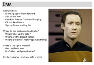 Binary choices:
• Leave a page or move forward
• Add or Not Add
• Checkout Now or Continue Shopping
• Click to Read More
• Sign up for our mailing list
Where do the best opportunities lie?
• What makes up the total?
• Where are the biggest holes?
• Where is the most money spent on traffic?
Where is the signal loudest?
• Like - Will continue
• Don’t Like - Will go no further?
Are there channel or device differences?
DATA
 