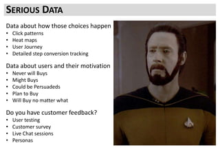 Data about how those choices happen
• Click patterns
• Heat maps
• User Journey
• Detailed step conversion tracking
Data about users and their motivation
• Never will Buys
• Might Buys
• Could be Persuadeds
• Plan to Buy
• Will Buy no matter what
Do you have customer feedback?
• User testing
• Customer survey
• Live Chat sessions
• Personas
SERIOUS DATA
 