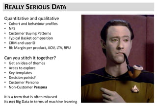 Quantitative and qualitative
• Cohort and behaviour profiles
• NPS
• Customer Buying Patterns
• Typical Basket composition
• CRM and userID
• BI: Margin per product, AOV, LTV, RPU
Can you stitch it together?
• Get an idea of themes
• Areas to explore
• Key templates
• Decision points?
• Customer Persona
• Non-Customer Persona
It is a term that is often misused
Its not Big Data in terms of machine learning
REALLY SERIOUS DATA
 