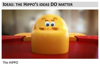 What they need for the business
What they consider to be the critical results to meet the business strategy
Do they have a timeline in mind?
Is it reasonable?
Fundamentally what you need to achieve from testing to ensure its continued support and growth.
HiPPOs are not stupid. They are looking out for the best for the business.
If you can show value and align your testing program with what the business needs to grow and
succeed then HiPPOs will back you
Which is how they became the Highest Paid People.
And delivering a testing roadmap that delivers success for the business will make you more Highly
Paid too
IDEAS: THE HIPPO’S IDEAS DO MATTER
The HiPPO
 