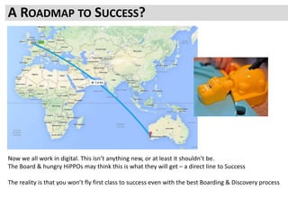 PROCESS TO RELIABLY REACH SUCCESSA ROADMAP TO SUCCESS?
Now we all work in digital. This isn’t anything new, or at least it shouldn’t be.
The Board & hungry HiPPOs may think this is what they will get – a direct line to Success
The reality is that you won’t fly first class to success even with the best Boarding & Discovery process
 