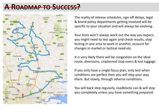 PROCESS TO RELIABLY REACH SUCCESSA ROADMAP TO SUCCESS?
The reality of release schedules, sign off delays, legal
& brand policy departments getting involved will be
specific to your situation and will always be evolving.
Your tests won’t always work out the way you expect;
you might need to test again and check results, stop
testing in one area to work in another, account for
changes in market or tactical need etc.
It is very likely there will be congestion on the ideal
route, diversions, unplanned stop-overs & lost luggage
If you only have a single focus plan, only test when
conditions are perfect then you will step your way
there. But slowly, through adverse conditions.
You will back step regularly, roadblocks can & will stop
you completely unless you have something prepared.
 