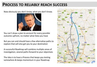 PROCESS TO RELIABLY REACH SUCCESS
Now obviously you don’t know, what you don’t know.
You can’t draw a plan to account for every possible
outcome upfront, no matter what Data you have
But you can and should have a few alternative paths to
explore that will also get you to your destination
A successful Roadmap will combine multiple areas of
investigation, several paths forward to your objectives
The idea is to have a Process that keeps you testing
somewhere & keeps momentum in your Roadmap
 