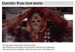 What we need are tests. What a test needs is a reason to exist; a Hypothesis
You need to have a think, cogitate on your next move. Think a few moves ahead
COGITATE: PLAN YOUR MOVES
So I said earlier that we don’t really want Ideas.
But initially we do need them, we just need to craft them into hypotheses
We need to put them together. Chew them over. Have a think. Make a list
 
