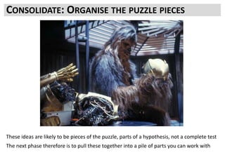 These ideas need to be refined into something you can actually
test with:
Hypotheses
Structured Test Concepts not just “make it better and more
punchy”
What parts do you have?
What parts are missing?
CONSOLIDATE: ORGANISE THE PUZZLE PIECES
These ideas are likely to be pieces of the puzzle, parts of a hypothesis, not a complete test
The next phase therefore is to pull these together into a pile of parts you can work with
 