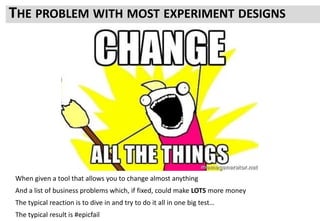 THE PROBLEM WITH MOST EXPERIMENT DESIGNS
When given a tool that allows you to change almost anything
And a list of business problems which, if fixed, could make LOTS more money
The typical reaction is to dive in and try to do it all in one big test…
The typical result is #epicfail
 