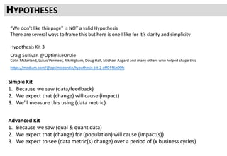 Hypothesis Kit 3
Craig Sullivan @OptimiseOrDie
Colin Mcfarland, Lukas Vermeer, Rik Higham, Doug Hall, Michael Aagard and many others who helped shape this
https://medium.com/@optimiseordie/hypothesis-kit-2-eff0446e09fc
HYPOTHESES
Simple Kit
1. Because we saw (data/feedback)
2. We expect that (change) will cause (impact)
3. We’ll measure this using (data metric)
Advanced Kit
1. Because we saw (qual & quant data)
2. We expect that (change) for (population) will cause (impact(s))
3. We expect to see (data metric(s) change) over a period of (x business cycles)
“We don’t like this page” is NOT a valid Hypothesis
There are several ways to frame this but here is one I like for it’s clarity and simplicity
 