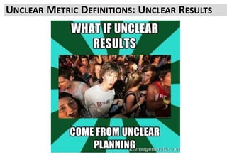 The most effective metric is the closest Next Action for a user who has seen
your change
• What are you changing?
• Why?
• What should the user do if it works?
• What could a user do if it doesn’t?
Measure that as your main signal
Sometimes users do less of your main metric but substitute another
If you can, measure that too
Sometime the main metric increases but an alternate path to Next Action
decreases
This can mean no NET gain, what you have is substitution not incremental
increase
So measure that too.
You want a clear result
It doesn’t need to be Up, sometimes quantifying the Risk of Down is critical
The only failed test is one where you don’t learn something
UNCLEAR METRIC DEFINITIONS: UNCLEAR RESULTS
 