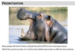 Emotion and tactical need will enter into it
But if your whole roadmap is led by whim and gut feel it is easy to go off course
PRIORITISATION
Many people will think Priority is decided by which HiPPO is the most loudy shouty
Whilst this can be accurate, it is not the most reliable way to plan an effective test roadmap
 