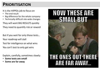 PRIORITISATION
It is the HiPPOs job to focus on
• The end result
• Big difference for the whole company
• Technically difficult site-wide changes
They will want BIG RESULTS quickly
They need to quantify risk or reward
But if you wait for only those tests…
Your roadmap will stall
Test for intelligence on what wins
You can’t test to only get wins
Explain, carefully, sometimes slowly:
• Some tests are small
• Some are far away
 
