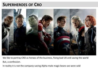 CRO IS UNDERSOLD. IT CAN DO MORE THAN “JUST” GET WINS
But the ease with which consistent victories are achieved is massively oversold
Technology will not solve all the issues
What makes most difference is the people and the teamwork
SUPERHEROES OF CRO
We like to portray CRO as heroes of the business, fixing bad UX and saving the world
But, a confession.
In reality it is not the company-saving Alpha-male magic beans we were sold
 
