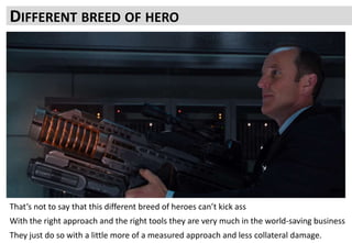 Working through what is needed, not just what looks good requires a methodical approach
You can run around smashing heads and breaking hearts but it is easy to make more noise than value
The biggest gains are made from long-term cultural shift in behaviour
It doesn’t mean you have to go slow.
With a good repeatable process you can go faster
Because you already have a list of targets that add up to a clear goal
You waste less time than looking around for only the headline grabbing big battles after you recover from the last
DIFFERENT BREED OF HERO
That’s not to say that this different breed of heroes can’t kick ass
With the right approach and the right tools they are very much in the world-saving business
They just do so with a little more of a measured approach and less collateral damage.
 