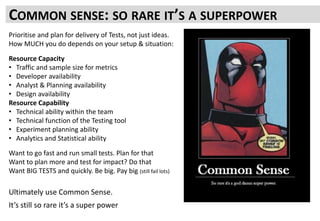 COMMON SENSE: SO RARE IT’S A SUPERPOWER
Prioritise and plan for delivery of Tests, not just ideas.
How MUCH you do depends on your setup & situation:
Resource Capacity
• Traffic and sample size for metrics
• Developer availability
• Analyst & Planning availability
• Design availability
Resource Capability
• Technical ability within the team
• Technical function of the Testing tool
• Experiment planning ability
• Analytics and Statistical ability
Want to go fast and run small tests. Plan for that
Want to plan more and test for impact? Do that
Want BIG TESTS and quickly. Be big. Pay big (still fail lots)
Ultimately use Common Sense.
It’s still so rare it’s a super power
 